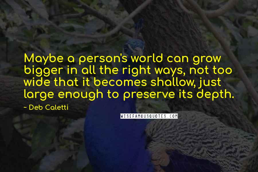 Deb Caletti Quotes: Maybe a person's world can grow bigger in all the right ways, not too wide that it becomes shallow, just large enough to preserve its depth.