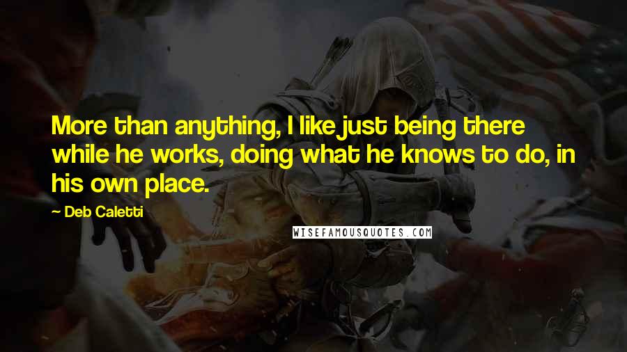 Deb Caletti Quotes: More than anything, I like just being there while he works, doing what he knows to do, in his own place.