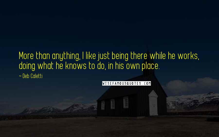 Deb Caletti Quotes: More than anything, I like just being there while he works, doing what he knows to do, in his own place.