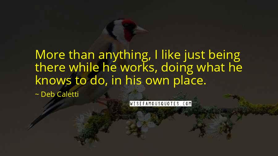 Deb Caletti Quotes: More than anything, I like just being there while he works, doing what he knows to do, in his own place.