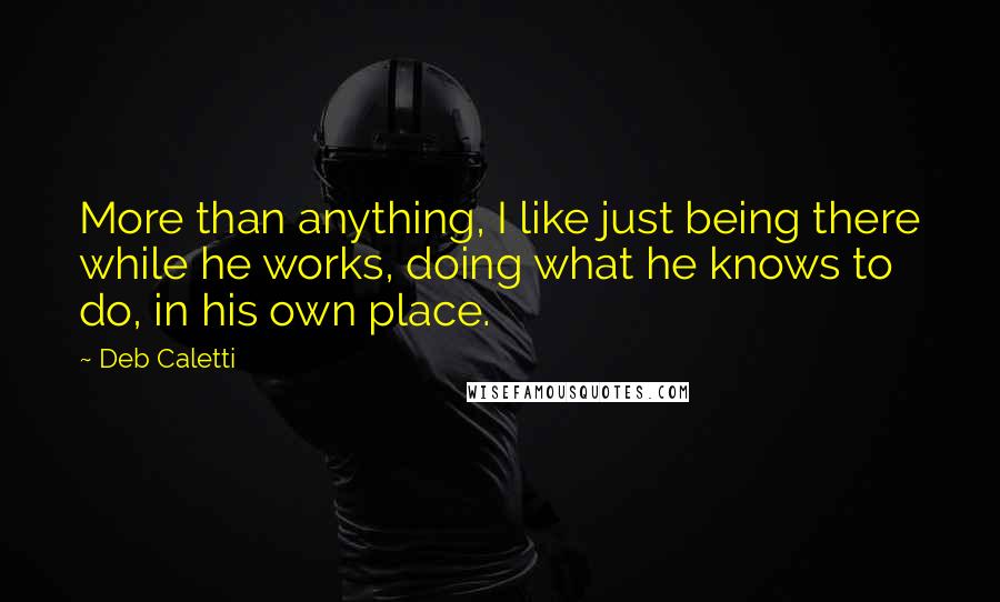 Deb Caletti Quotes: More than anything, I like just being there while he works, doing what he knows to do, in his own place.