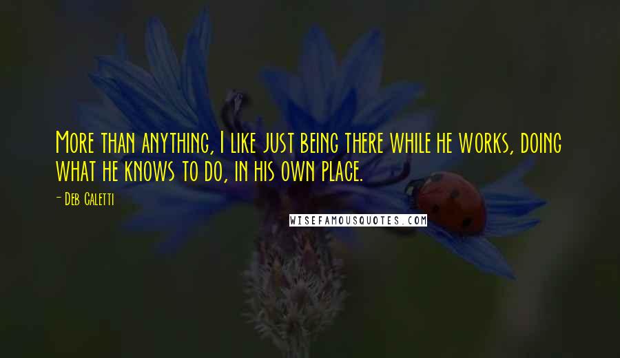 Deb Caletti Quotes: More than anything, I like just being there while he works, doing what he knows to do, in his own place.