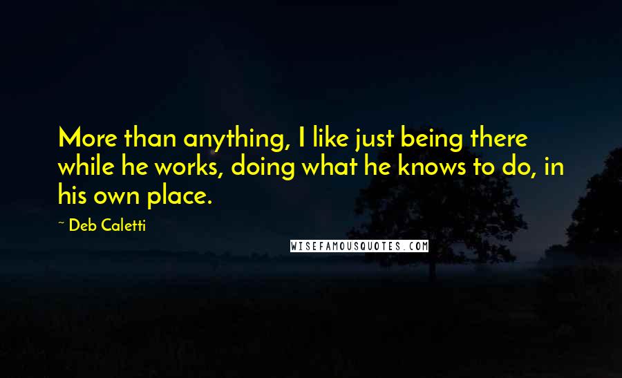 Deb Caletti Quotes: More than anything, I like just being there while he works, doing what he knows to do, in his own place.