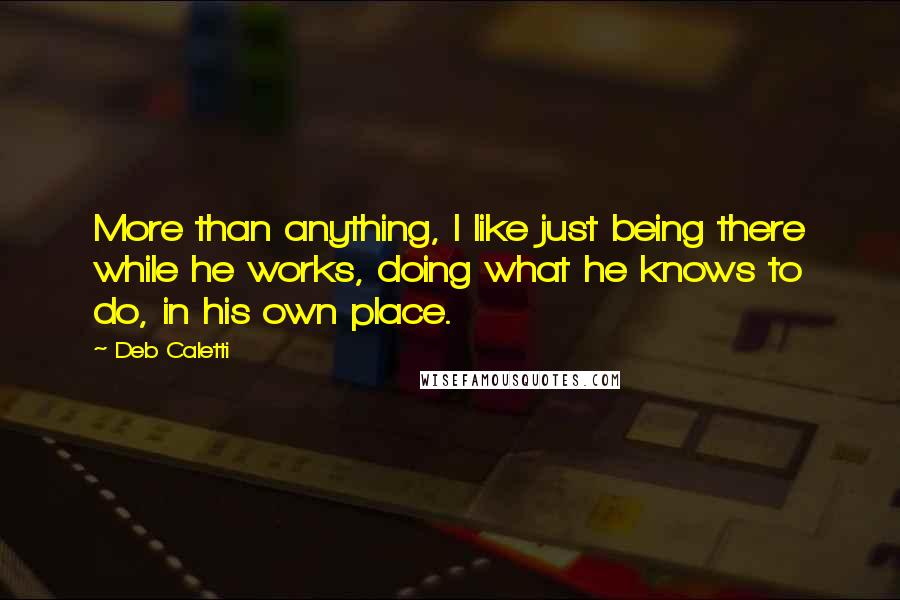 Deb Caletti Quotes: More than anything, I like just being there while he works, doing what he knows to do, in his own place.