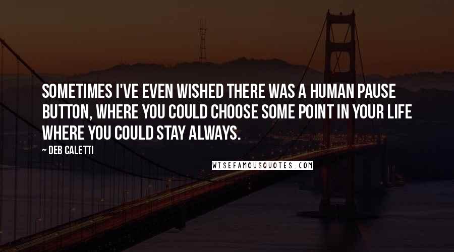 Deb Caletti Quotes: Sometimes I've even wished there was a human pause button, where you could choose some point in your life where you could stay always.