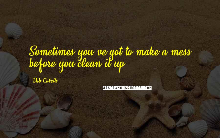 Deb Caletti Quotes: Sometimes you've got to make a mess before you clean it up.