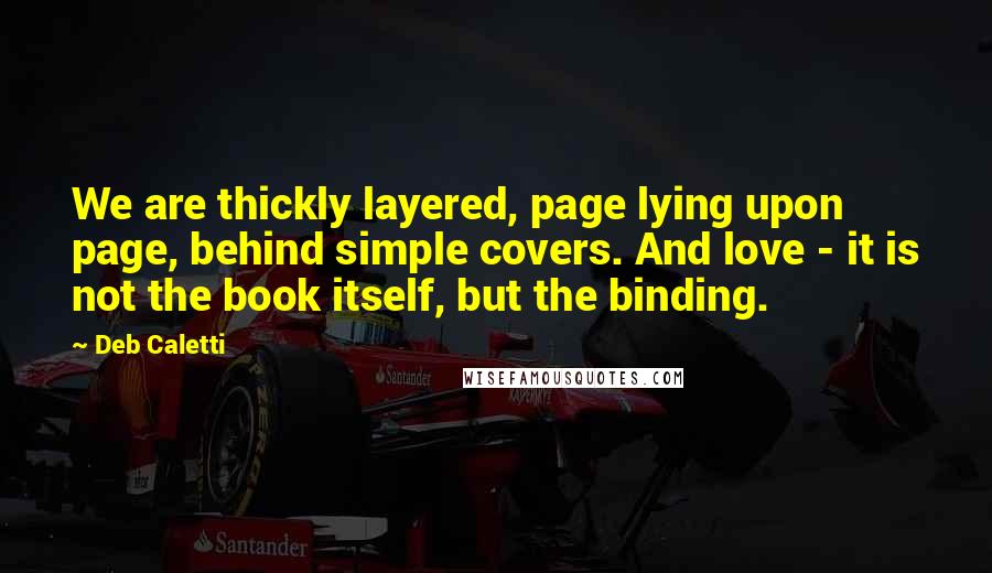 Deb Caletti Quotes: We are thickly layered, page lying upon page, behind simple covers. And love - it is not the book itself, but the binding.