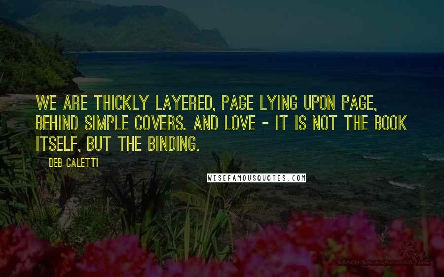 Deb Caletti Quotes: We are thickly layered, page lying upon page, behind simple covers. And love - it is not the book itself, but the binding.