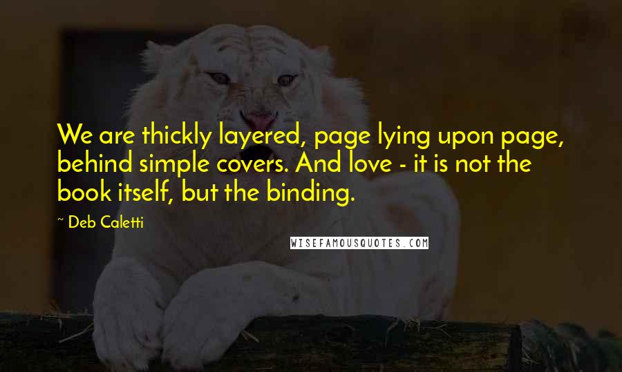 Deb Caletti Quotes: We are thickly layered, page lying upon page, behind simple covers. And love - it is not the book itself, but the binding.