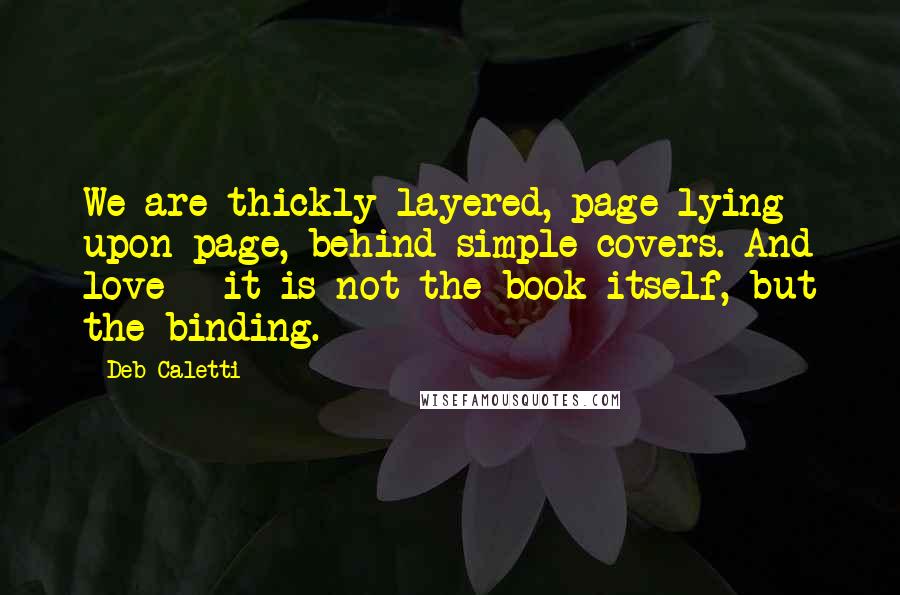 Deb Caletti Quotes: We are thickly layered, page lying upon page, behind simple covers. And love - it is not the book itself, but the binding.