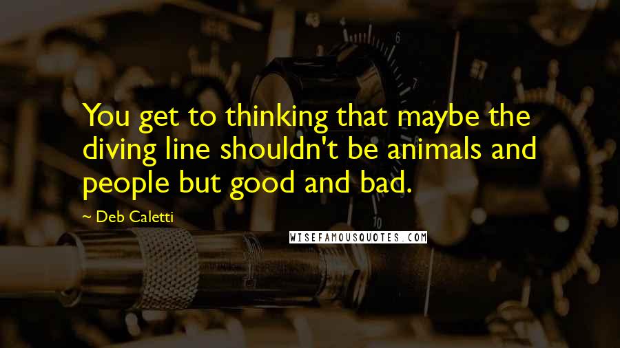 Deb Caletti Quotes: You get to thinking that maybe the diving line shouldn't be animals and people but good and bad.