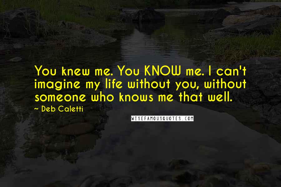 Deb Caletti Quotes: You knew me. You KNOW me. I can't imagine my life without you, without someone who knows me that well.