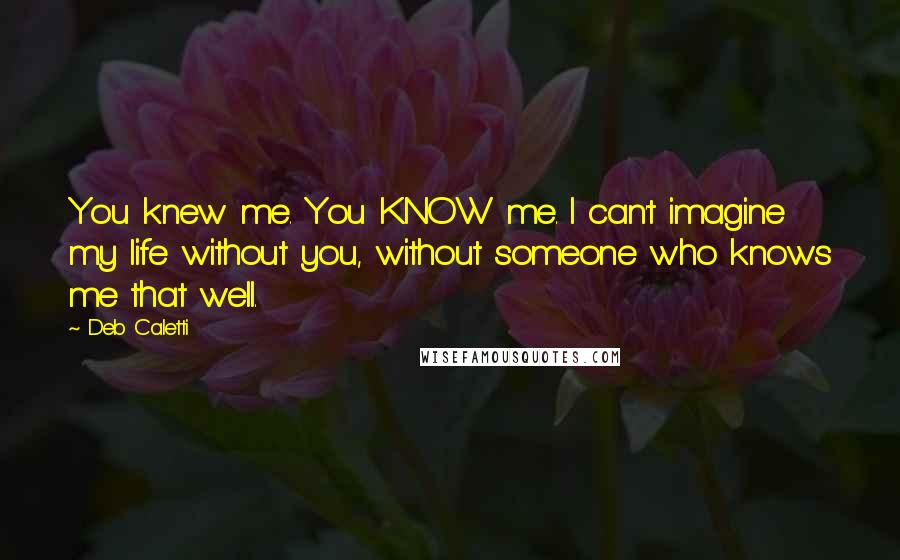 Deb Caletti Quotes: You knew me. You KNOW me. I can't imagine my life without you, without someone who knows me that well.
