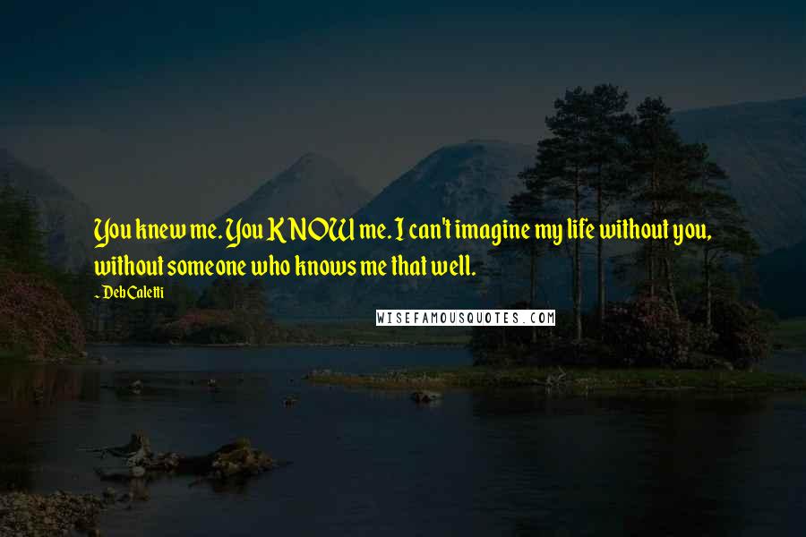 Deb Caletti Quotes: You knew me. You KNOW me. I can't imagine my life without you, without someone who knows me that well.