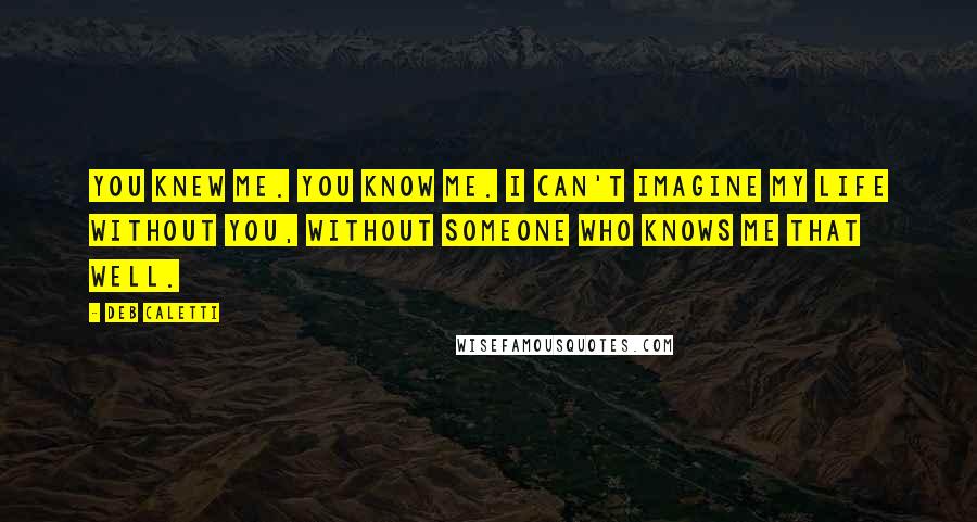 Deb Caletti Quotes: You knew me. You KNOW me. I can't imagine my life without you, without someone who knows me that well.