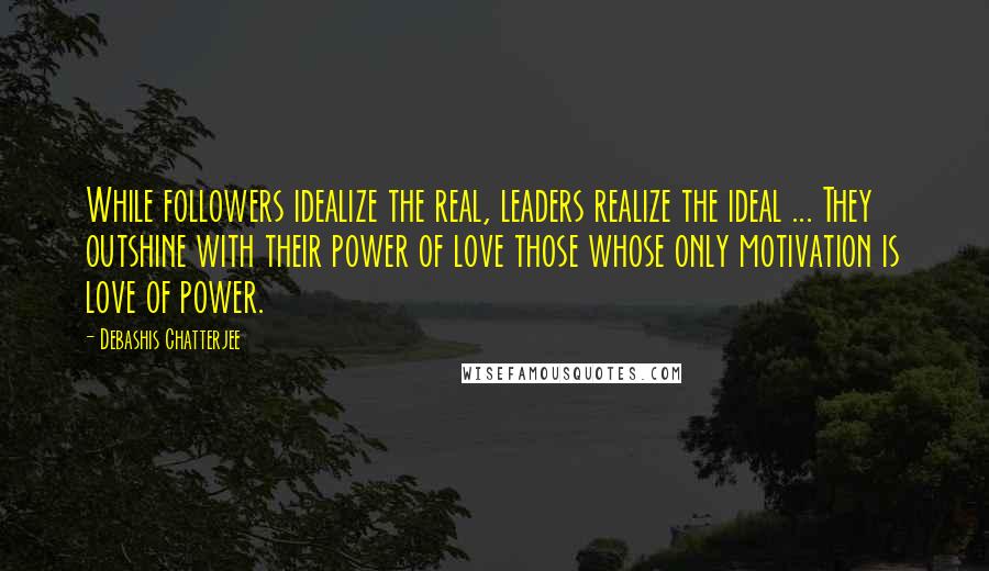 Debashis Chatterjee Quotes: While followers idealize the real, leaders realize the ideal ... They outshine with their power of love those whose only motivation is love of power.