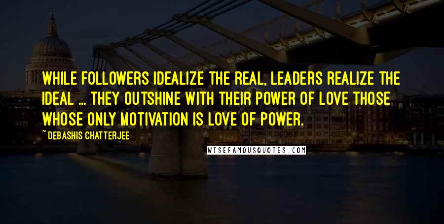 Debashis Chatterjee Quotes: While followers idealize the real, leaders realize the ideal ... They outshine with their power of love those whose only motivation is love of power.