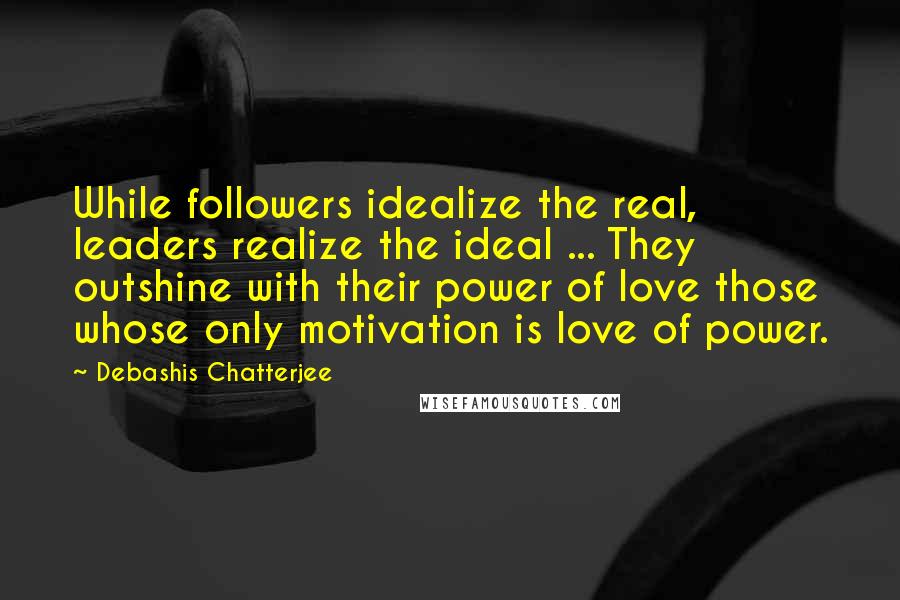 Debashis Chatterjee Quotes: While followers idealize the real, leaders realize the ideal ... They outshine with their power of love those whose only motivation is love of power.