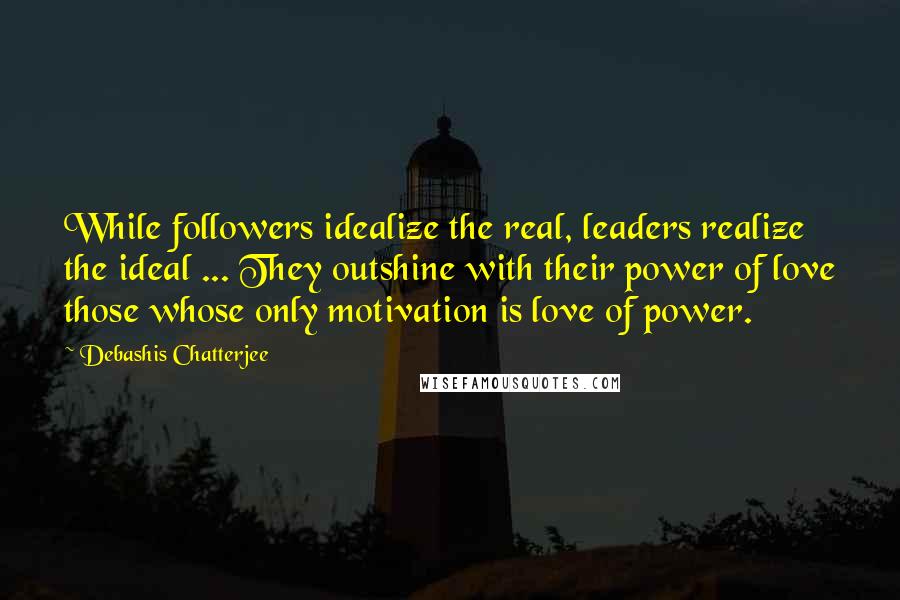 Debashis Chatterjee Quotes: While followers idealize the real, leaders realize the ideal ... They outshine with their power of love those whose only motivation is love of power.