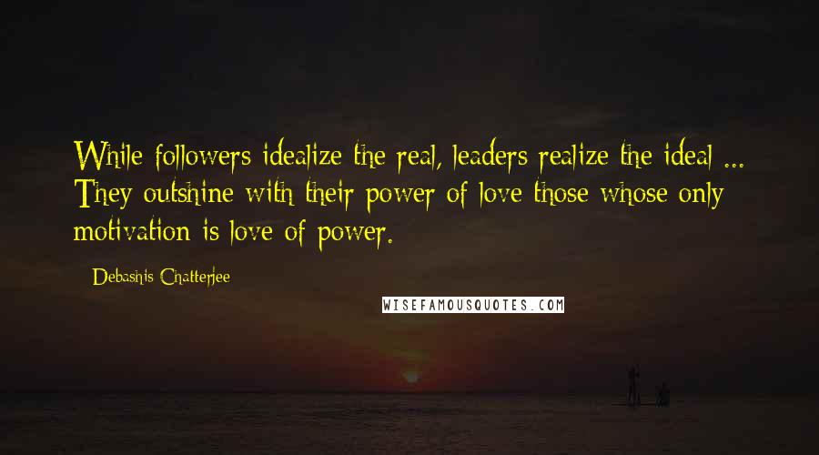 Debashis Chatterjee Quotes: While followers idealize the real, leaders realize the ideal ... They outshine with their power of love those whose only motivation is love of power.