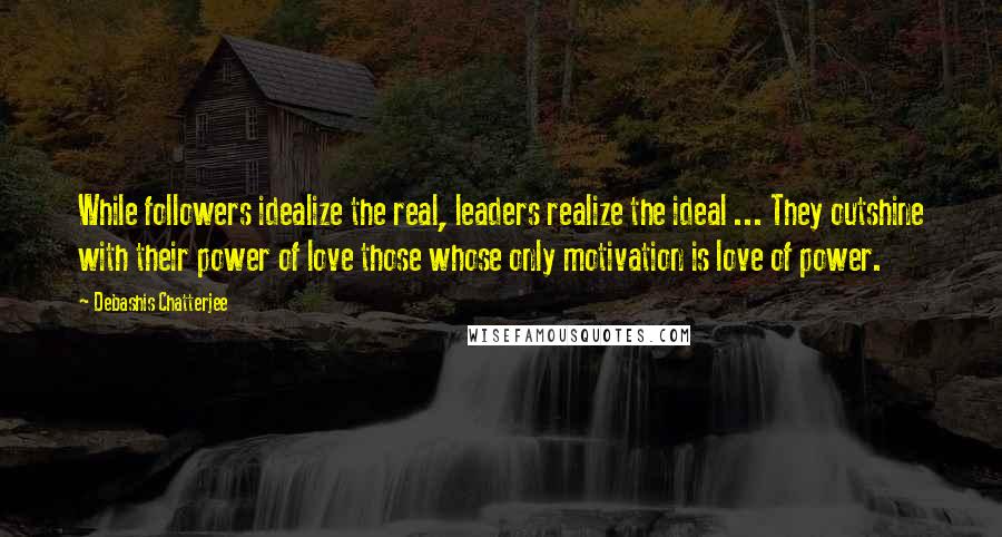 Debashis Chatterjee Quotes: While followers idealize the real, leaders realize the ideal ... They outshine with their power of love those whose only motivation is love of power.