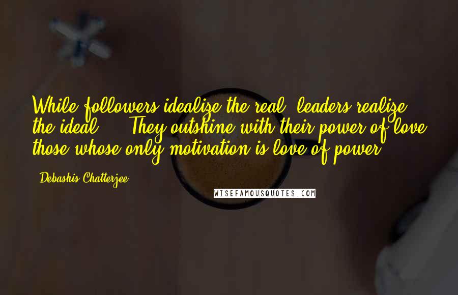 Debashis Chatterjee Quotes: While followers idealize the real, leaders realize the ideal ... They outshine with their power of love those whose only motivation is love of power.