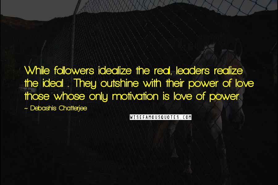 Debashis Chatterjee Quotes: While followers idealize the real, leaders realize the ideal ... They outshine with their power of love those whose only motivation is love of power.