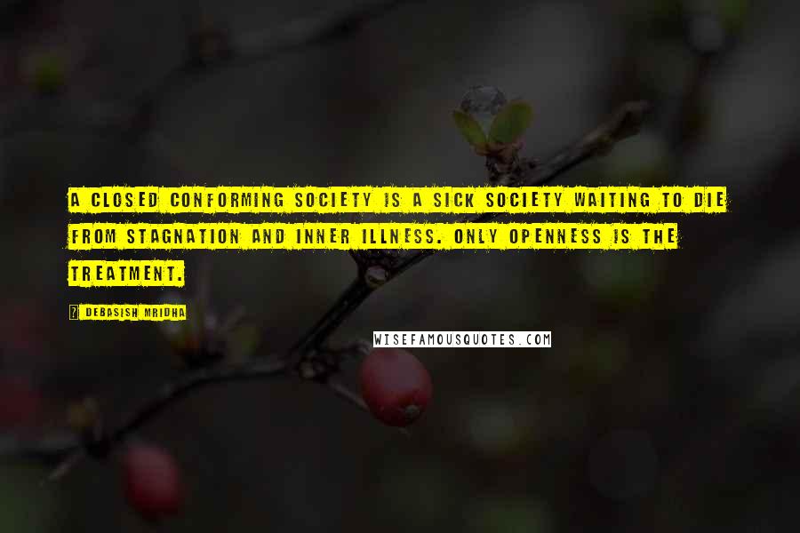 Debasish Mridha Quotes: A closed conforming society is a sick society waiting to die from stagnation and inner illness. Only openness is the treatment.