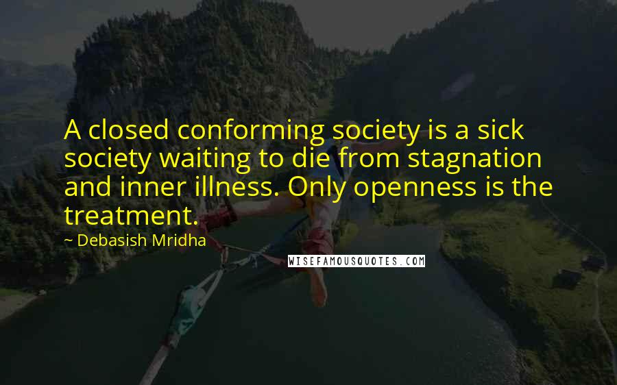 Debasish Mridha Quotes: A closed conforming society is a sick society waiting to die from stagnation and inner illness. Only openness is the treatment.