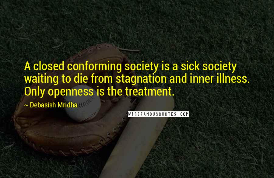 Debasish Mridha Quotes: A closed conforming society is a sick society waiting to die from stagnation and inner illness. Only openness is the treatment.