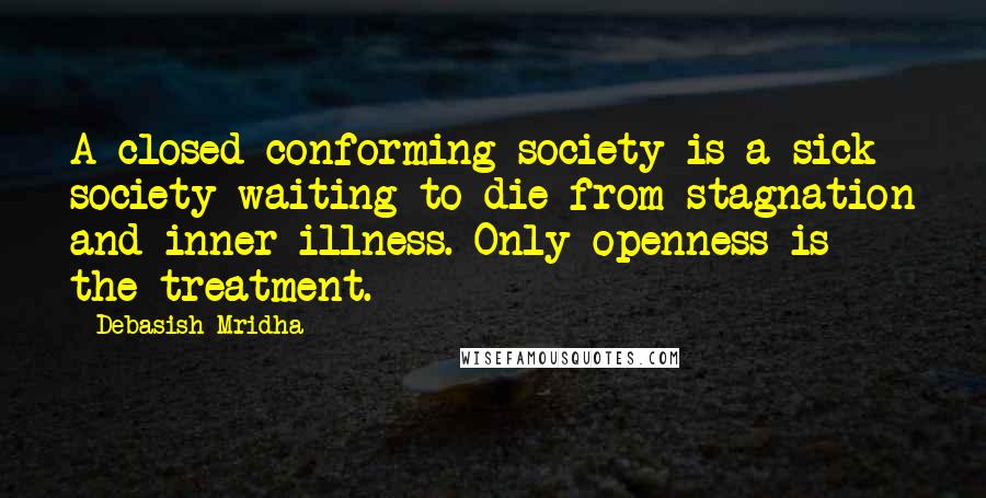 Debasish Mridha Quotes: A closed conforming society is a sick society waiting to die from stagnation and inner illness. Only openness is the treatment.