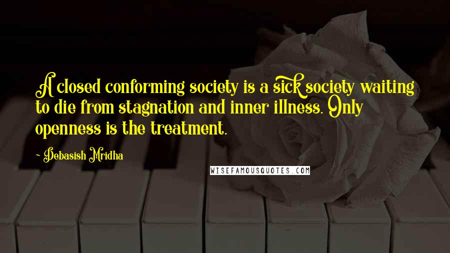 Debasish Mridha Quotes: A closed conforming society is a sick society waiting to die from stagnation and inner illness. Only openness is the treatment.