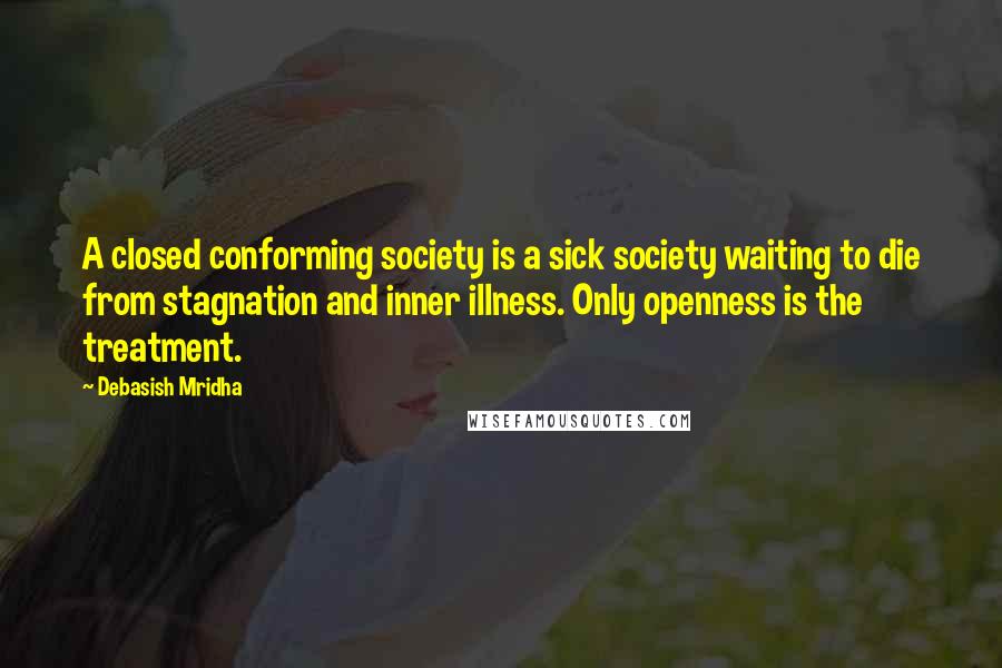 Debasish Mridha Quotes: A closed conforming society is a sick society waiting to die from stagnation and inner illness. Only openness is the treatment.