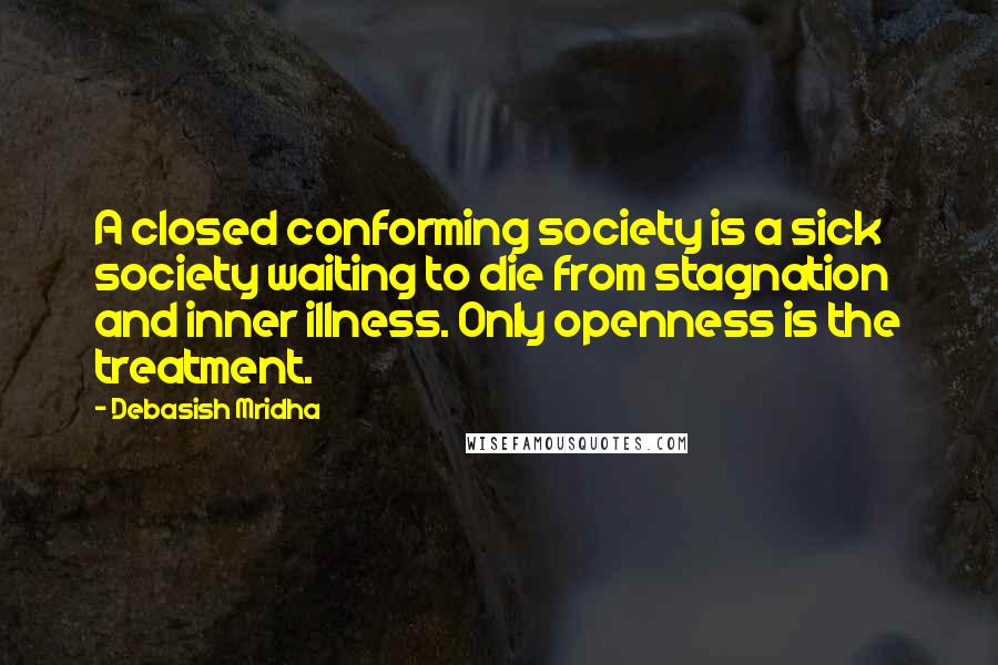 Debasish Mridha Quotes: A closed conforming society is a sick society waiting to die from stagnation and inner illness. Only openness is the treatment.