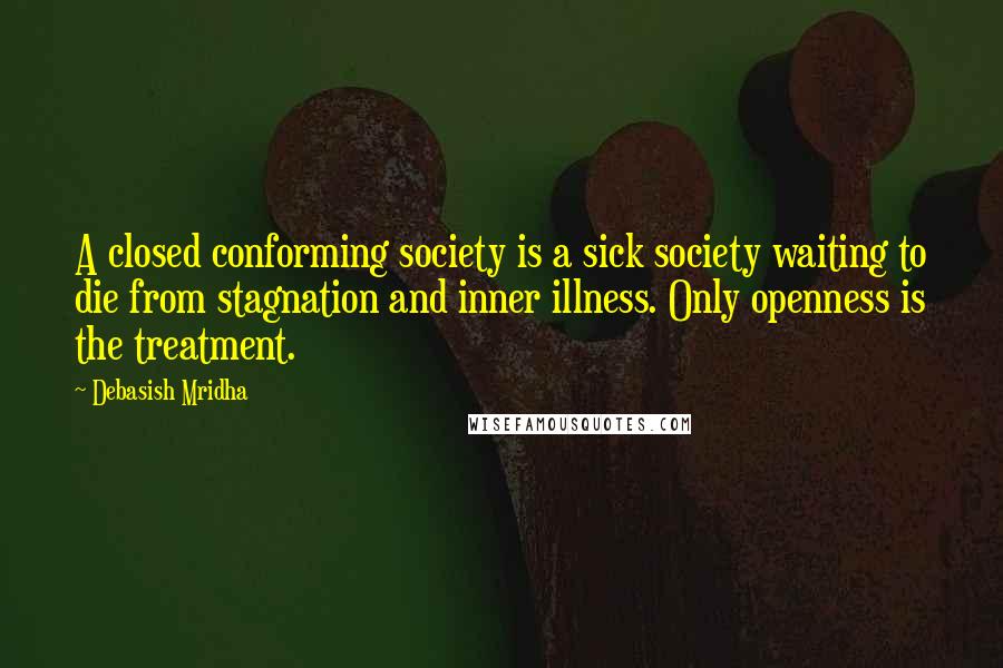 Debasish Mridha Quotes: A closed conforming society is a sick society waiting to die from stagnation and inner illness. Only openness is the treatment.