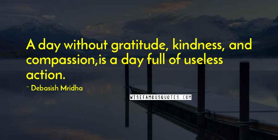 Debasish Mridha Quotes: A day without gratitude, kindness, and compassion,is a day full of useless action.