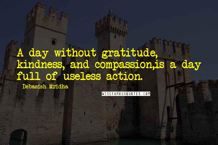 Debasish Mridha Quotes: A day without gratitude, kindness, and compassion,is a day full of useless action.