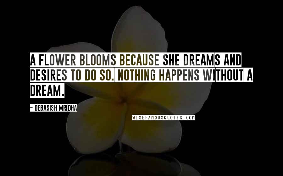 Debasish Mridha Quotes: A flower blooms because she dreams and desires to do so. Nothing happens without a dream.