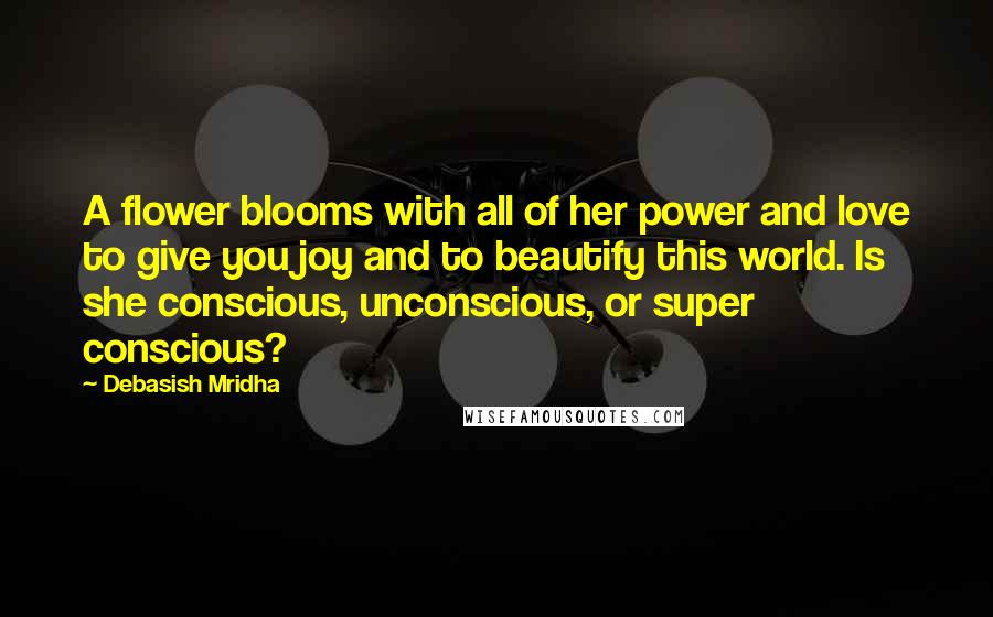 Debasish Mridha Quotes: A flower blooms with all of her power and love to give you joy and to beautify this world. Is she conscious, unconscious, or super conscious?