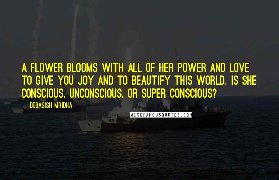 Debasish Mridha Quotes: A flower blooms with all of her power and love to give you joy and to beautify this world. Is she conscious, unconscious, or super conscious?