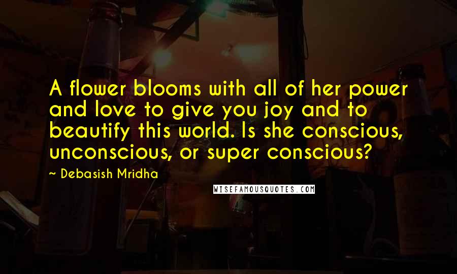 Debasish Mridha Quotes: A flower blooms with all of her power and love to give you joy and to beautify this world. Is she conscious, unconscious, or super conscious?