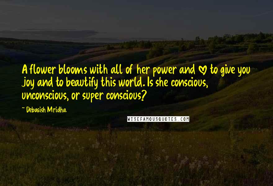 Debasish Mridha Quotes: A flower blooms with all of her power and love to give you joy and to beautify this world. Is she conscious, unconscious, or super conscious?