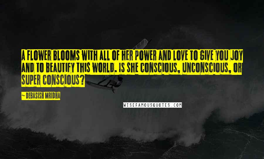 Debasish Mridha Quotes: A flower blooms with all of her power and love to give you joy and to beautify this world. Is she conscious, unconscious, or super conscious?