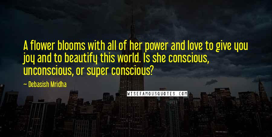 Debasish Mridha Quotes: A flower blooms with all of her power and love to give you joy and to beautify this world. Is she conscious, unconscious, or super conscious?