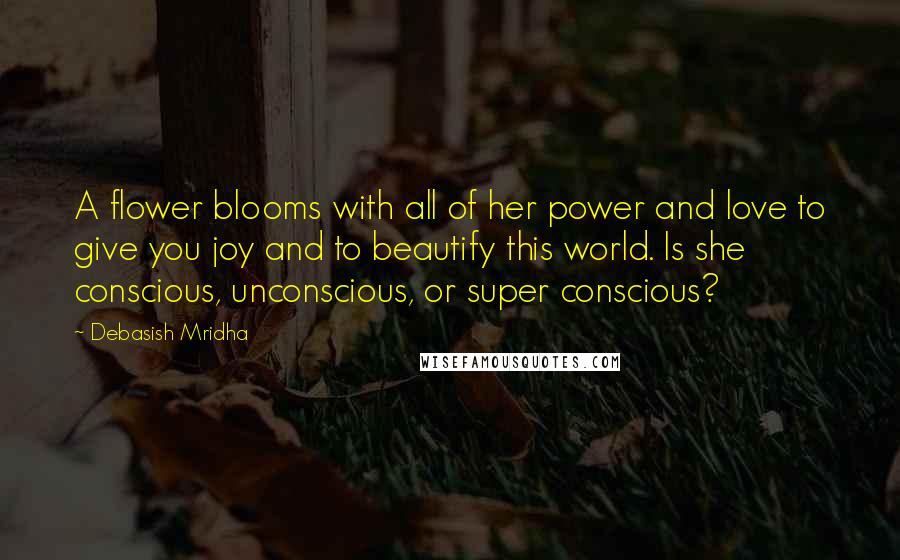 Debasish Mridha Quotes: A flower blooms with all of her power and love to give you joy and to beautify this world. Is she conscious, unconscious, or super conscious?