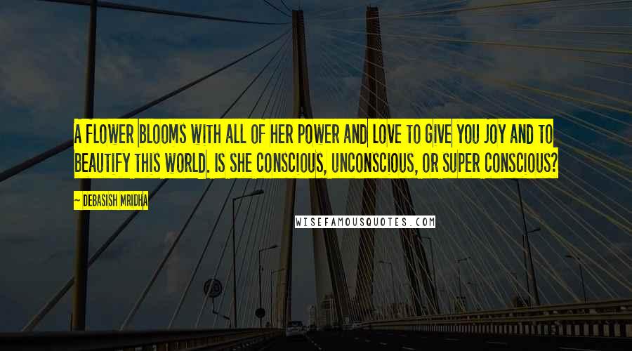 Debasish Mridha Quotes: A flower blooms with all of her power and love to give you joy and to beautify this world. Is she conscious, unconscious, or super conscious?