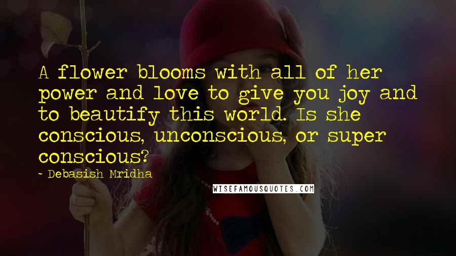 Debasish Mridha Quotes: A flower blooms with all of her power and love to give you joy and to beautify this world. Is she conscious, unconscious, or super conscious?