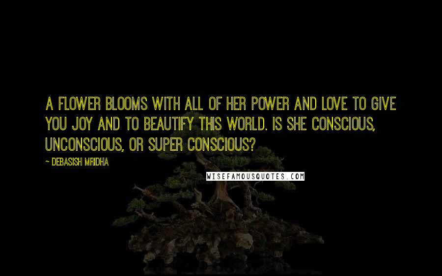 Debasish Mridha Quotes: A flower blooms with all of her power and love to give you joy and to beautify this world. Is she conscious, unconscious, or super conscious?