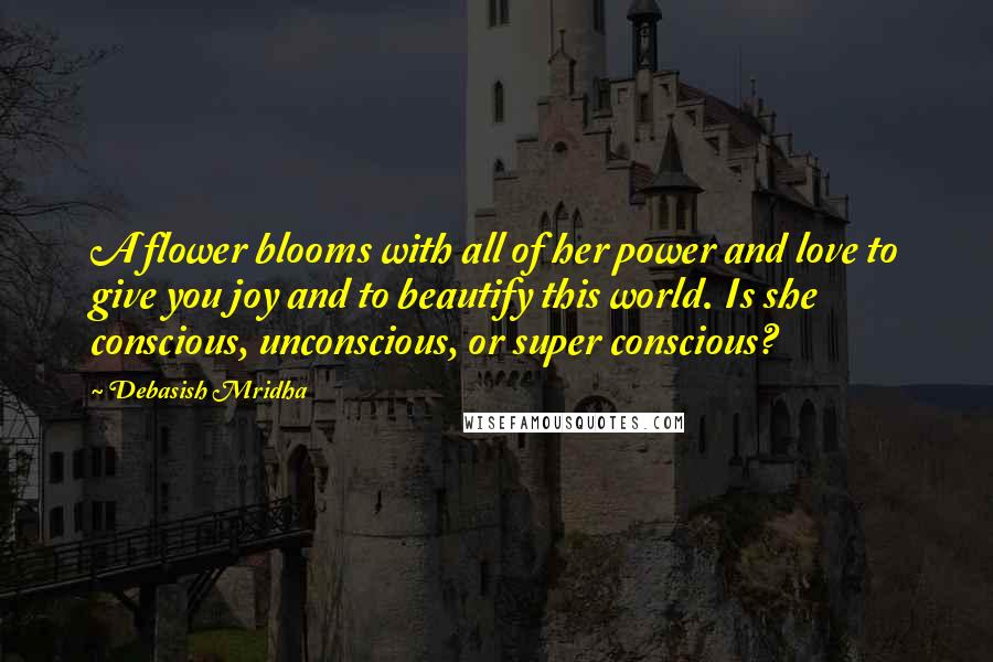 Debasish Mridha Quotes: A flower blooms with all of her power and love to give you joy and to beautify this world. Is she conscious, unconscious, or super conscious?