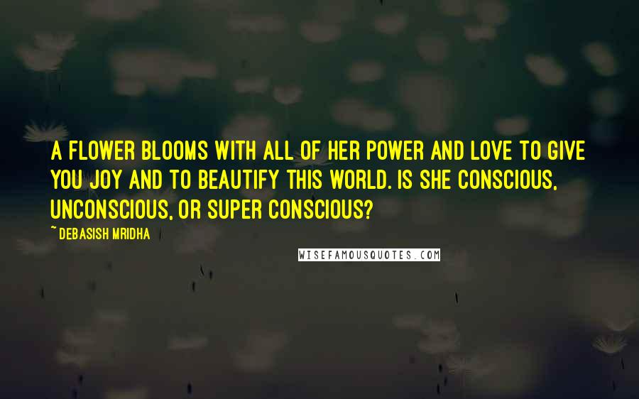 Debasish Mridha Quotes: A flower blooms with all of her power and love to give you joy and to beautify this world. Is she conscious, unconscious, or super conscious?